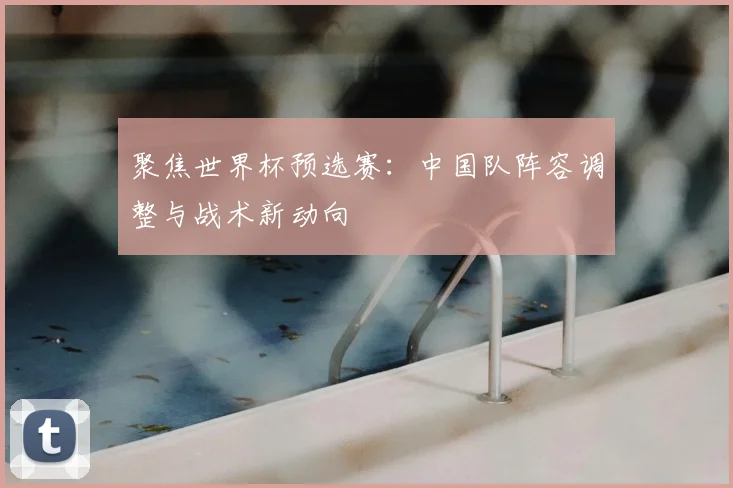 聚焦世界杯预选赛：中国队阵容调整与战术新动向