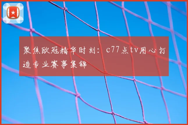 聚焦欧冠精华时刻：c77点tv用心打造专业赛事集锦