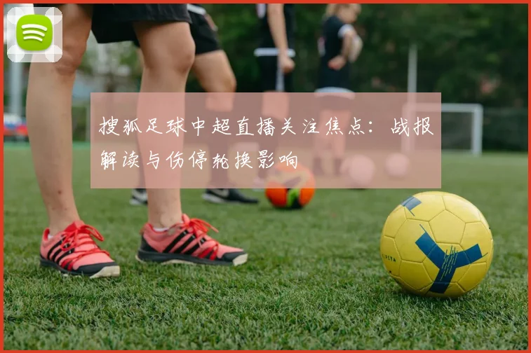 搜狐足球中超直播关注焦点：战报解读与伤停轮换影响