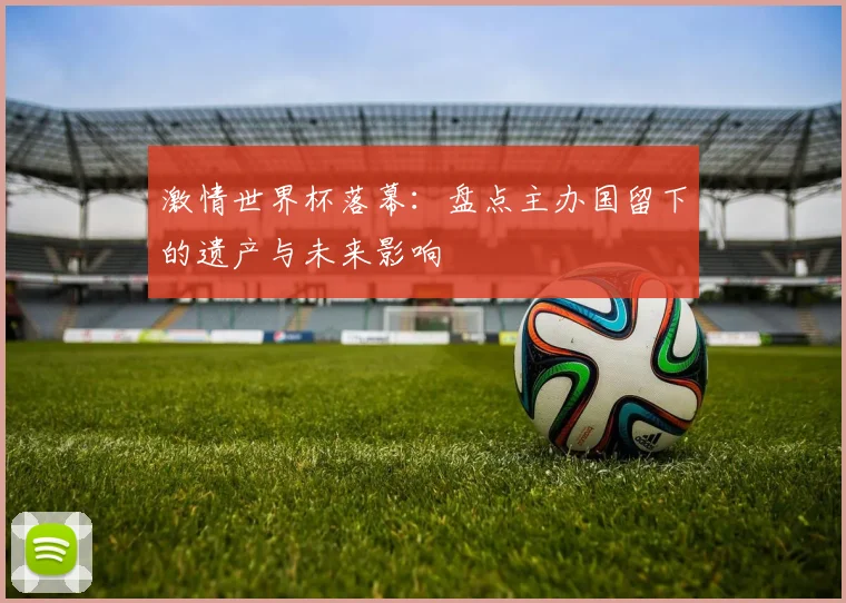 激情世界杯落幕：盘点主办国留下的遗产与未来影响