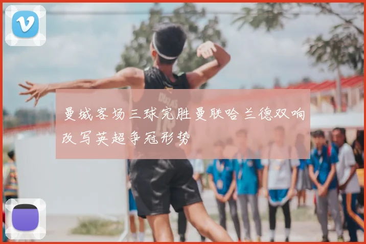 曼城客场三球完胜曼联哈兰德双响改写英超争冠形势