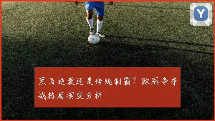 黑马逆袭还是传统制霸？欧冠争夺战格局演变分析
