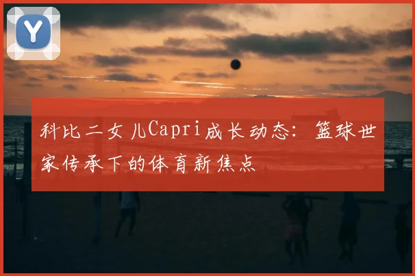 科比二女儿Capri成长动态：篮球世家传承下的体育新焦点