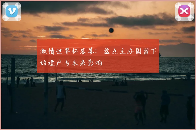 激情世界杯落幕：盘点主办国留下的遗产与未来影响